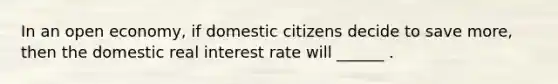 In an open economy, if domestic citizens decide to save more, then the domestic real interest rate will ______ .