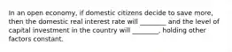 In an open economy, if domestic citizens decide to save more, then the domestic real interest rate will ________ and the level of capital investment in the country will ________, holding other factors constant.