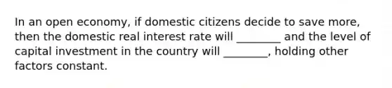 In an open economy, if domestic citizens decide to save more, then the domestic real interest rate will ________ and the level of capital investment in the country will ________, holding other factors constant.