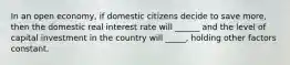 In an open economy, if domestic citizens decide to save more, then the domestic real interest rate will ______ and the level of capital investment in the country will _____, holding other factors constant.