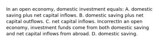 In an open economy, domestic investment equals: A. domestic saving plus net capital inflows. B. domestic saving plus net capital outflows. C. net capital inflows. IncorrectIn an open economy, investment funds come from both domestic saving and net capital inflows from abroad. D. domestic saving.