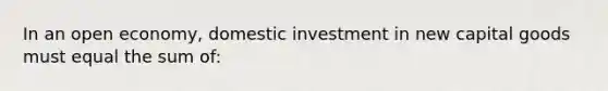 In an open economy, domestic investment in new capital goods must equal the sum of: