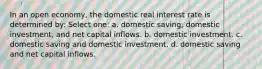 In an open economy, the domestic real interest rate is determined by: Select one: a. domestic saving, domestic investment, and net capital inflows. b. domestic investment. c. domestic saving and domestic investment. d. domestic saving and net capital inflows.