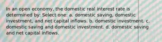 In an open economy, the domestic real interest rate is determined by: Select one: a. domestic saving, domestic investment, and net capital inflows. b. domestic investment. c. domestic saving and domestic investment. d. domestic saving and net capital inflows.