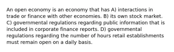 An open economy is an economy that has A) interactions in trade or finance with other economies. B) its own stock market. C) governmental regulations regarding public information that is included in corporate finance reports. D) governmental regulations regarding the number of hours retail establishments must remain open on a daily basis.