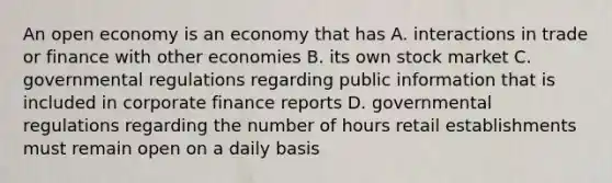 An open economy is an economy that has A. interactions in trade or finance with other economies B. its own stock market C. governmental regulations regarding public information that is included in corporate finance reports D. governmental regulations regarding the number of hours retail establishments must remain open on a daily basis