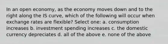 In an open economy, as the economy moves down and to the right along the IS curve, which of the following will occur when exchange rates are flexible? Select one: a. consumption increases b. investment spending increases c. the domestic currency depreciates d. all of the above e. none of the above