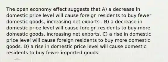 The open economy effect suggests that A) a decrease in domestic price level will cause foreign residents to buy fewer domestic goods, increasing net exports . B) a decrease in domestic price level will cause foreign residents to buy more domestic goods, increasing net exports. C) a rise in domestic price level will cause foreign residents to buy more domestic goods. D) a rise in domestic price level will cause domestic residents to buy fewer imported goods.