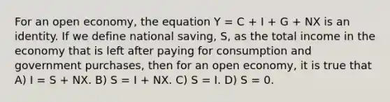 For an open economy, the equation Y = C + I + G + NX is an identity. If we define national saving, S, as the total income in the economy that is left after paying for consumption and government purchases, then for an open economy, it is true that A) I = S + NX. B) S = I + NX. C) S = I. D) S = 0.