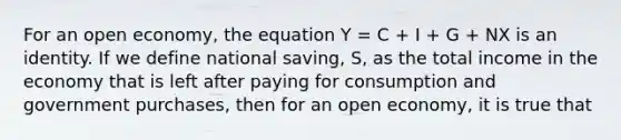 For an open economy, the equation Y = C + I + G + NX is an identity. If we define national saving, S, as the total income in the economy that is left after paying for consumption and government purchases, then for an open economy, it is true that