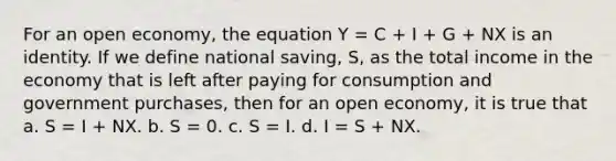 For an open economy, the equation Y = C + I + G + NX is an identity. If we define national saving, S, as the total income in the economy that is left after paying for consumption and government purchases, then for an open economy, it is true that a. S = I + NX. b. S = 0. c. S = I. d. I = S + NX.