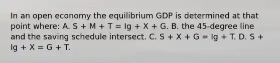 In an open economy the equilibrium GDP is determined at that point where: A. S + M + T = Ig + X + G. B. the 45-degree line and the saving schedule intersect. C. S + X + G = Ig + T. D. S + Ig + X = G + T.