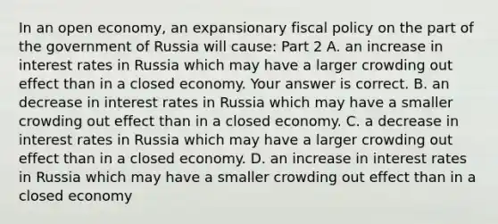 In an open​ economy, an expansionary fiscal policy on the part of the government of Russia will​ cause: Part 2 A. an increase in interest rates in Russia which may have a larger crowding out effect than in a closed economy. Your answer is correct. B. an decrease in interest rates in Russia which may have a smaller crowding out effect than in a closed economy. C. a decrease in interest rates in Russia which may have a larger crowding out effect than in a closed economy. D. an increase in interest rates in Russia which may have a smaller crowding out effect than in a closed economy