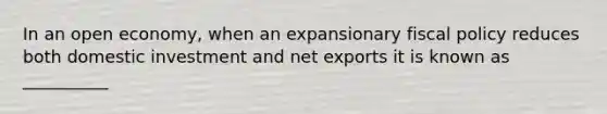 In an open economy, when an expansionary fiscal policy reduces both domestic investment and net exports it is known as __________