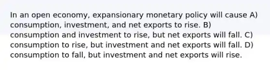 In an open economy, expansionary monetary policy will cause A) consumption, investment, and net exports to rise. B) consumption and investment to rise, but net exports will fall. C) consumption to rise, but investment and net exports will fall. D) consumption to fall, but investment and net exports will rise.