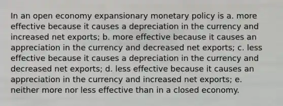 In an open economy expansionary monetary policy is a. more effective because it causes a depreciation in the currency and increased net exports; b. more effective because it causes an appreciation in the currency and decreased net exports; c. less effective because it causes a depreciation in the currency and decreased net exports; d. less effective because it causes an appreciation in the currency and increased net exports; e. neither more nor less effective than in a closed economy.