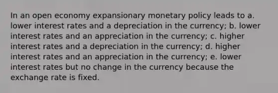 In an open economy expansionary monetary policy leads to a. lower interest rates and a depreciation in the currency; b. lower interest rates and an appreciation in the currency; c. higher interest rates and a depreciation in the currency; d. higher interest rates and an appreciation in the currency; e. lower interest rates but no change in the currency because the exchange rate is fixed.