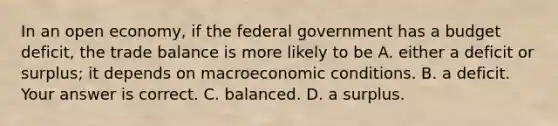 In an open​ economy, if the federal government has a budget​ deficit, the trade balance is more likely to be A. either a deficit or​ surplus; it depends on macroeconomic conditions. B. a deficit. Your answer is correct. C. balanced. D. a surplus.