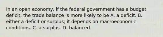 In an open​ economy, if the federal government has a budget​ deficit, the trade balance is more likely to be A. a deficit. B. either a deficit or​ surplus; it depends on macroeconomic conditions. C. a surplus. D. balanced.