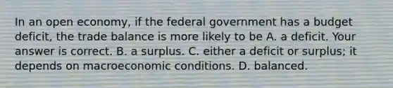 In an open​ economy, if the federal government has a budget​ deficit, the trade balance is more likely to be A. a deficit. Your answer is correct. B. a surplus. C. either a deficit or​ surplus; it depends on macroeconomic conditions. D. balanced.