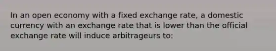 In an open economy with a fixed exchange rate, a domestic currency with an exchange rate that is lower than the official exchange rate will induce arbitrageurs to: