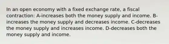 In an open economy with a fixed exchange rate, a fiscal contraction: A-increases both the money supply and income. B-increases the money supply and decreases income. C-decreases the money supply and increases income. D-decreases both the money supply and income.