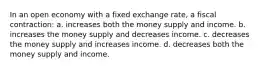 In an open economy with a fixed exchange rate, a fiscal contraction: a. increases both the money supply and income. b. increases the money supply and decreases income. c. decreases the money supply and increases income. d. decreases both the money supply and income.