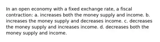 In an open economy with a fixed exchange rate, a fiscal contraction: a. increases both the money supply and income. b. increases the money supply and decreases income. c. decreases the money supply and increases income. d. decreases both the money supply and income.