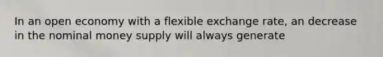 In an open economy with a flexible exchange rate, an decrease in the nominal money supply will always generate