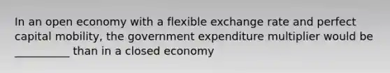 In an open economy with a flexible exchange rate and perfect capital mobility, the government expenditure multiplier would be __________ than in a closed economy