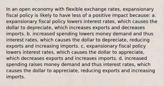 In an open economy with flexible exchange​ rates, expansionary fiscal policy is likely to have less of a positive impact because: a. expansionary fiscal policy lowers interest​ rates, which causes the dollar to​ depreciate, which increases exports and decreases imports. b. increased spending lowers money demand and thus interest​ rates, which causes the dollar to​ depreciate, reducing exports and increasing imports. c. expansionary fiscal policy lowers interest​ rates, which causes the dollar to​ appreciate, which decreases exports and increases imports. d. increased spending raises money demand and thus interest​ rates, which causes the dollar to​ appreciate, reducing exports and increasing imports.