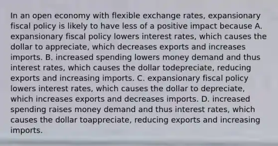 In an open economy with flexible exchange​ rates, expansionary fiscal policy is likely to have less of a positive impact because A. expansionary fiscal policy lowers interest​ rates, which causes the dollar to​ appreciate, which decreases exports and increases imports. B. increased spending lowers money demand and thus interest​ rates, which causes the dollar to​depreciate, reducing exports and increasing imports. C. expansionary fiscal policy lowers interest​ rates, which causes the dollar to​ depreciate, which increases exports and decreases imports. D. increased spending raises money demand and thus interest​ rates, which causes the dollar to​appreciate, reducing exports and increasing imports.