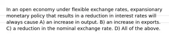 In an open economy under flexible exchange rates, expansionary monetary policy that results in a reduction in interest rates will always cause A) an increase in output. B) an increase in exports. C) a reduction in the nominal exchange rate. D) All of the above.