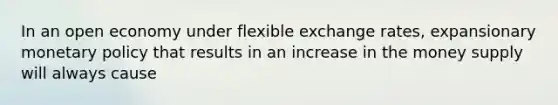 In an open economy under flexible exchange rates, expansionary monetary policy that results in an increase in the money supply will always cause