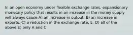 In an open economy under flexible exchange rates, expansionary monetary policy that results in an increase in the money supply will always cause A) an increase in output. B) an increase in exports. C) a reduction in the exchange rate, E. D) all of the above E) only A and C