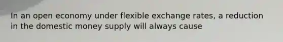 In an open economy under flexible exchange rates, a reduction in the domestic money supply will always cause