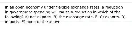 In an open economy under flexible exchange rates, a reduction in government spending will cause a reduction in which of the following? A) net exports. B) the exchange rate, E. C) exports. D) imports. E) none of the above.