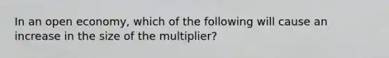 In an open economy, which of the following will cause an increase in the size of the multiplier?