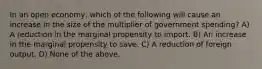 In an open economy, which of the following will cause an increase in the size of the multiplier of government spending? A) A reduction in the marginal propensity to import. B) An increase in the marginal propensity to save. C) A reduction of foreign output. D) None of the above.