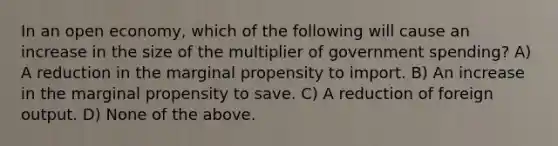 In an open economy, which of the following will cause an increase in the size of the multiplier of government spending? A) A reduction in the marginal propensity to import. B) An increase in the marginal propensity to save. C) A reduction of foreign output. D) None of the above.