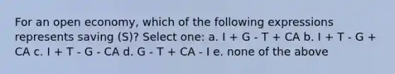 For an open economy, which of the following expressions represents saving (S)? Select one: a. I + G - T + CA b. I + T - G + CA c. I + T - G - CA d. G - T + CA - I e. none of the above