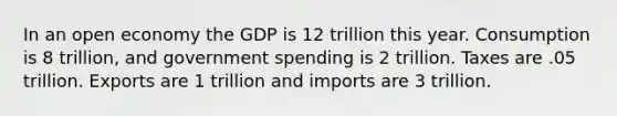 In an open economy the GDP is 12 trillion this year. Consumption is 8 trillion, and government spending is 2 trillion. Taxes are .05 trillion. Exports are 1 trillion and imports are 3 trillion.