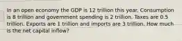 In an open economy the GDP is 12 trillion this year. Consumption is 8 trillion and government spending is 2 trillion. Taxes are 0.5 trillion. Exports are 1 trillion and imports are 3 trillion. How much is the net capital inflow?