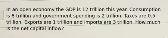 In an open economy the GDP is 12 trillion this year. Consumption is 8 trillion and government spending is 2 trillion. Taxes are 0.5 trillion. Exports are 1 trillion and imports are 3 trillion. How much is the net capital inflow?