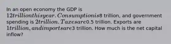 In an open economy the GDP is 12 trillion this year. Consumption is8 trillion, and government spending is 2 trillion. Taxes are0.5 trillion. Exports are 1 trillion, and imports are3 trillion. How much is the net capital inflow?