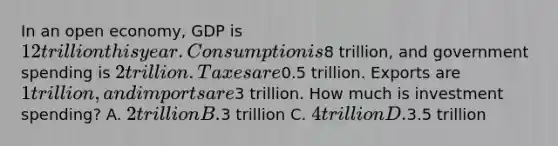 In an open economy, GDP is 12 trillion this year. Consumption is8 trillion, and government spending is 2 trillion. Taxes are0.5 trillion. Exports are 1 trillion, and imports are3 trillion. How much is investment spending? A. 2 trillion B.3 trillion C. 4 trillion D.3.5 trillion