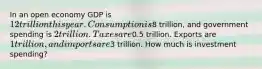 In an open economy GDP is 12 trillion this year. Consumption is8 trillion, and government spending is 2 trillion. Taxes are0.5 trillion. Exports are 1 trillion, and imports are3 trillion. How much is investment spending?