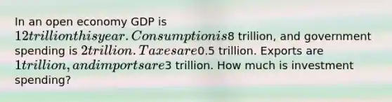 In an open economy GDP is 12 trillion this year. Consumption is8 trillion, and government spending is 2 trillion. Taxes are0.5 trillion. Exports are 1 trillion, and imports are3 trillion. How much is investment spending?