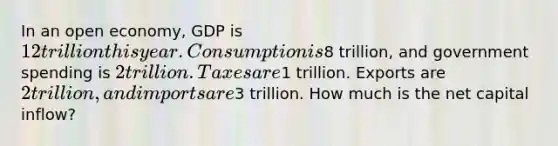 In an open economy, GDP is 12 trillion this year. Consumption is8 trillion, and government spending is 2 trillion. Taxes are1 trillion. Exports are 2 trillion, and imports are3 trillion. How much is the net capital inflow?