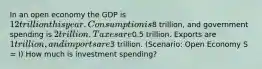 In an open economy the GDP is 12 trillion this year. Consumption is8 trillion, and government spending is 2 trillion. Taxes are0.5 trillion. Exports are 1 trillion, and imports are3 trillion. (Scenario: Open Economy S = I) How much is investment spending?